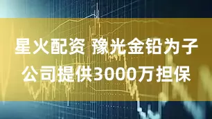 星火配资 豫光金铅为子公司提供3000万担保