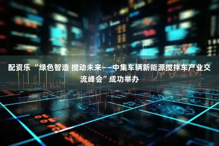 配资乐 “绿色智造 搅动未来——中集车辆新能源搅拌车产业交流峰会”成功举办