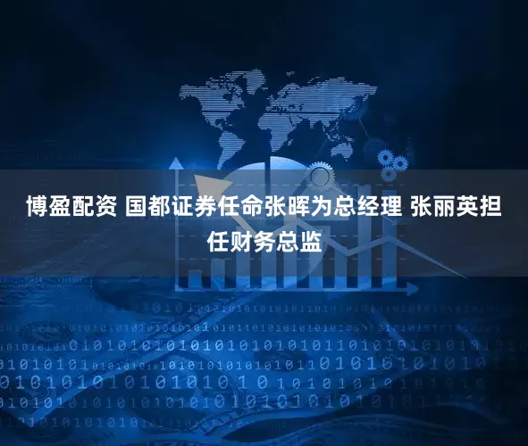 博盈配资 国都证券任命张晖为总经理 张丽英担任财务总监